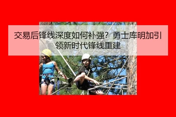交易后锋线深度如何补强？勇士库明加引领新时代锋线重建