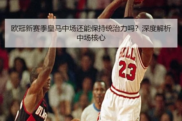欧冠新赛季皇马中场还能保持统治力吗？深度解析中场核心