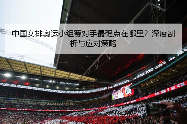 中国女排奥运小组赛对手最强点在哪里？深度剖析与应对策略